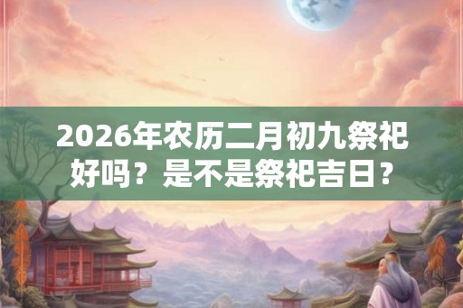 2026年农历二月初九祭祀好吗?是不是祭祀吉日? 2026年农历二月初九祭祀好吗?是不是祭祀吉日?