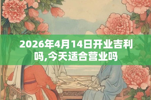 2026年4月14日开业吉利吗,今天适合营业吗