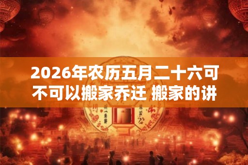 2026年农历五月二十六可不可以搬家乔迁 搬家的讲究