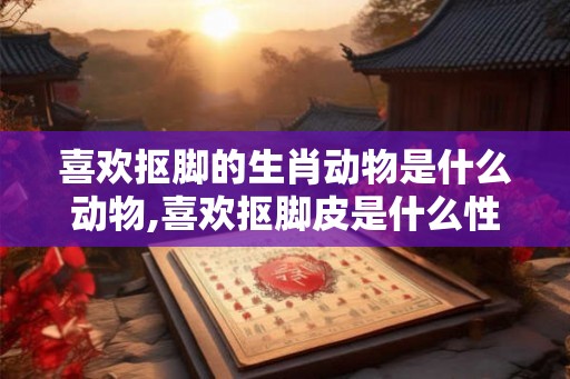 喜欢抠脚的生肖动物是什么动物,喜欢抠脚皮是什么性格