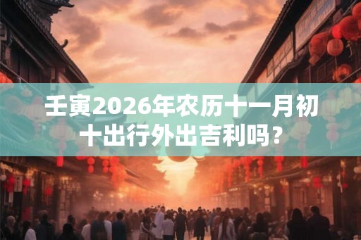 壬寅2026年农历十一月初十出行外出吉利吗？