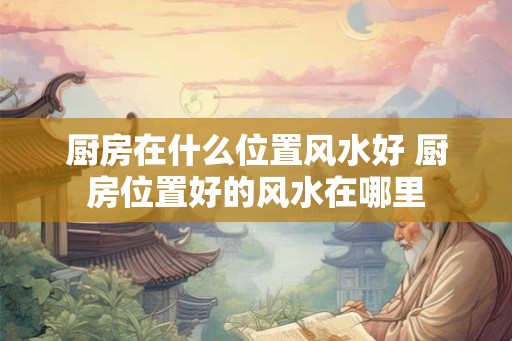 厨房在什么位置风水好 厨房位置好的风水在哪里