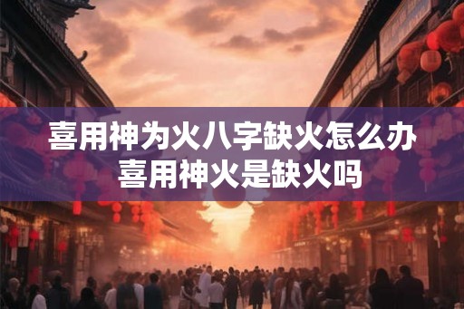 喜用神为火八字缺火怎么办 喜用神火是缺火吗 喜用神为火八字缺火怎么办 喜用神火是缺火吗