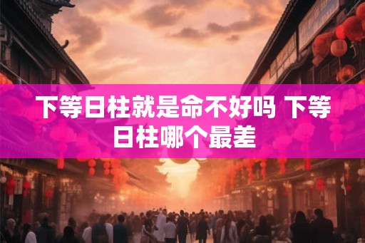 下等日柱就是命不好吗 下等日柱哪个最差 下等日柱就是命不好吗 下等日柱哪个最差
