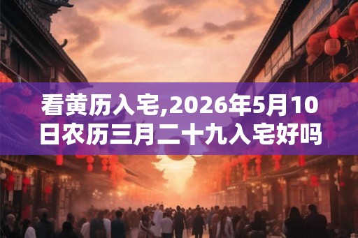 看黄历入宅,2026年5月10日农历三月二十九入宅好吗