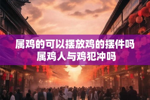 属鸡的可以摆放鸡的摆件吗 属鸡人与鸡犯冲吗