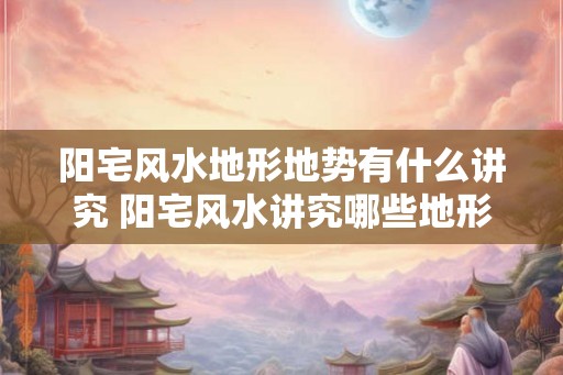 阳宅风水地形地势有什么讲究 阳宅风水讲究哪些地形地势