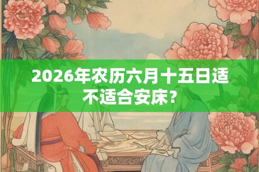2026年农历六月十五日适不适合安床？