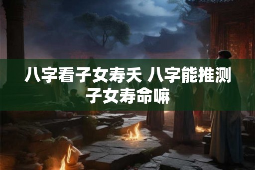 八字看子女寿夭 八字能推测子女寿命嘛
