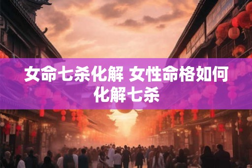 女命七杀化解 女性命格如何化解七杀