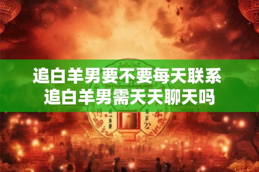 追白羊男要不要每天联系 追白羊男需天天聊天吗