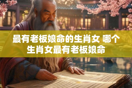 最有老板娘命的生肖女 哪个生肖女最有老板娘命