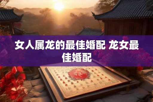 女人属龙的最佳婚配 龙女最佳婚配 女人属龙的最佳婚配 龙女最佳婚配