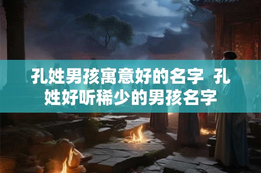 孔姓男孩寓意好的名字 孔姓好听稀少的男孩名字 孔姓男孩寓意好的名字 孔姓好听稀少的男孩名字