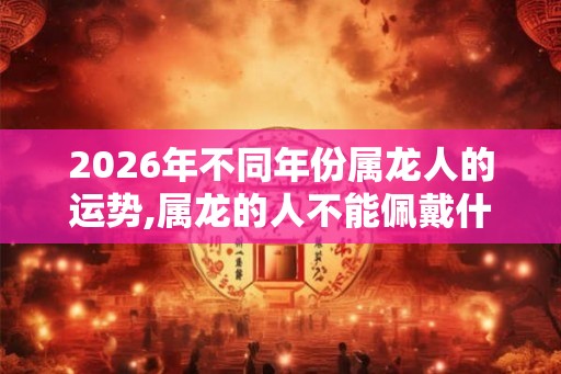 2026年不同年份属龙人的运势,属龙的人不能佩戴什么