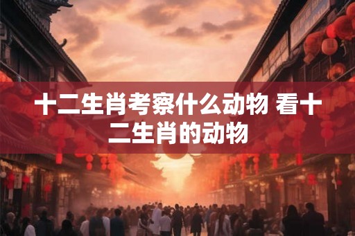 十二生肖考察什么动物 看十二生肖的动物