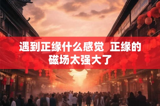 遇到正缘什么感觉  正缘的磁场太强大了