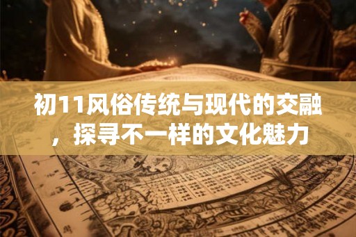 初11风俗传统与现代的交融，探寻不一样的文化魅力