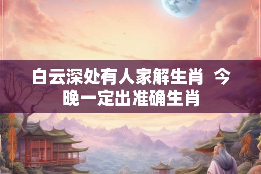 白云深处有人家解生肖 今晚一定出准确生肖 白云深处有人家解生肖 今晚一定出准确生肖