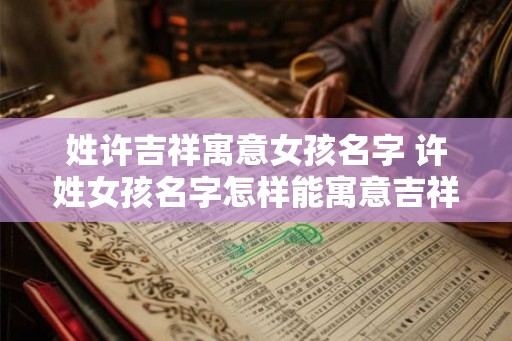 姓许吉祥寓意女孩名字 许姓女孩名字怎样能寓意吉祥如意