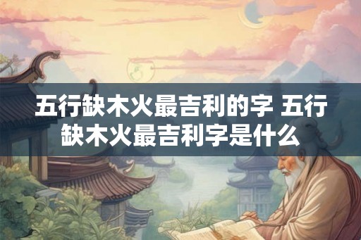 五行缺木火最吉利的字 五行缺木火最吉利字是什么