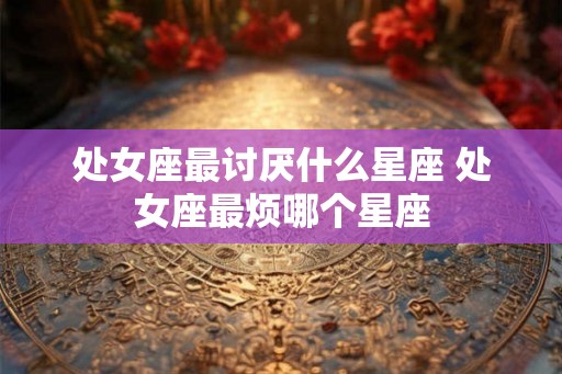 处女座最讨厌什么星座 处女座最烦哪个星座