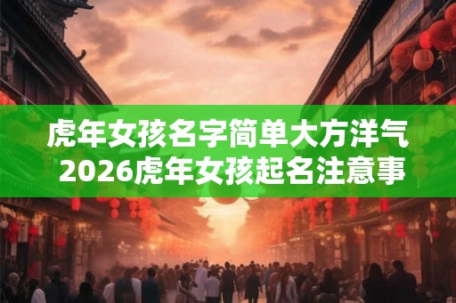 虎年女孩名字简单大方洋气 2026虎年女孩起名注意事项