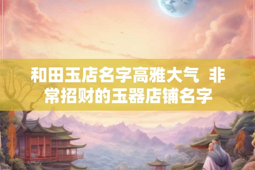 和田玉店名字高雅大气  非常招财的玉器店铺名字