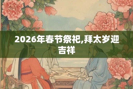 2026年春节祭祀,拜太岁迎吉祥 2026年春节祭祀,拜太岁迎吉祥
