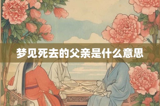 梦见死去的父亲是什么意思 梦见死去的父亲是什么意思