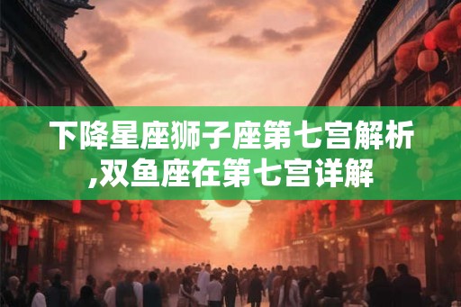 下降星座狮子座第七宫解析,双鱼座在第七宫详解