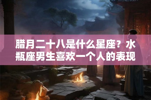 腊月二十八是什么星座？水瓶座男生喜欢一个人的表现