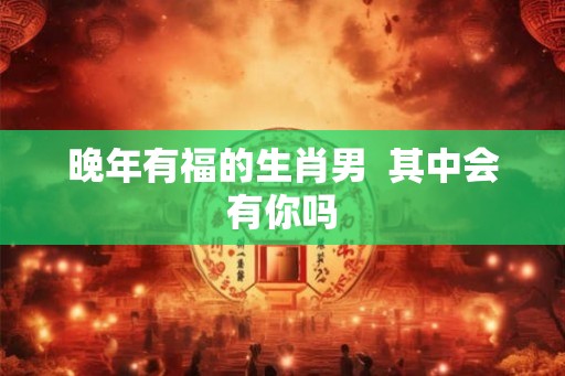 晚年有福的生肖男  其中会有你吗