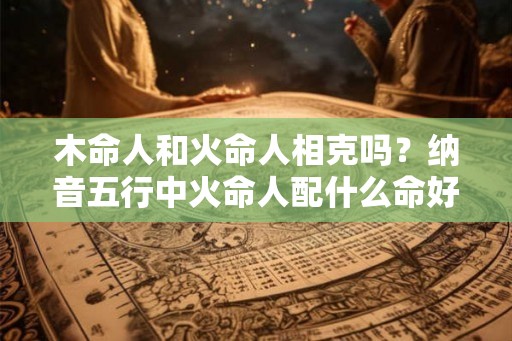 木命人和火命人相克吗？纳音五行中火命人配什么命好？