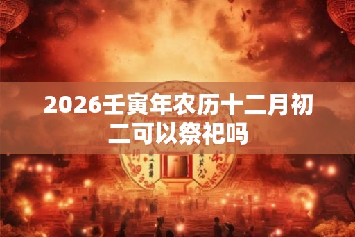 2026壬寅年农历十二月初二可以祭祀吗