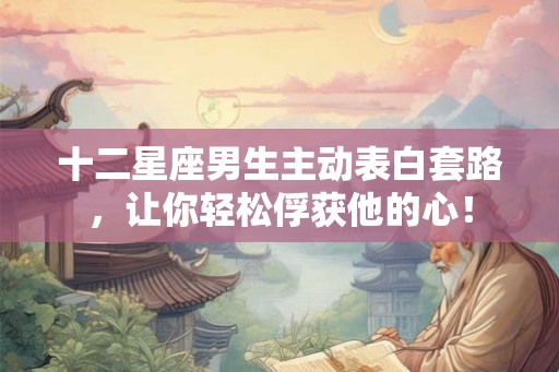 十二星座男生主动表白套路，让你轻松俘获他的心！