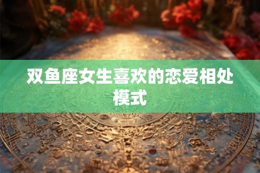 双鱼座女生喜欢的恋爱相处模式 双鱼座女生喜欢的恋爱相处模式