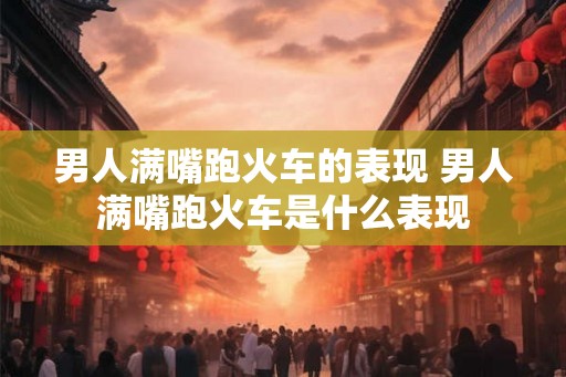 男人满嘴跑火车的表现 男人满嘴跑火车是什么表现