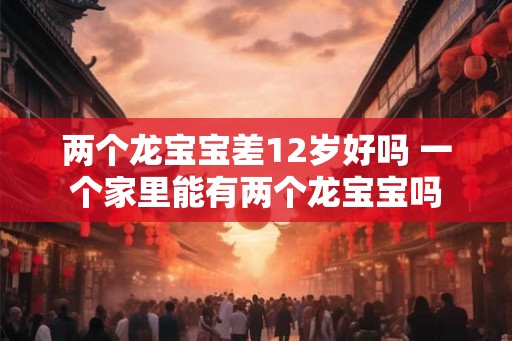 两个龙宝宝差12岁好吗 一个家里能有两个龙宝宝吗