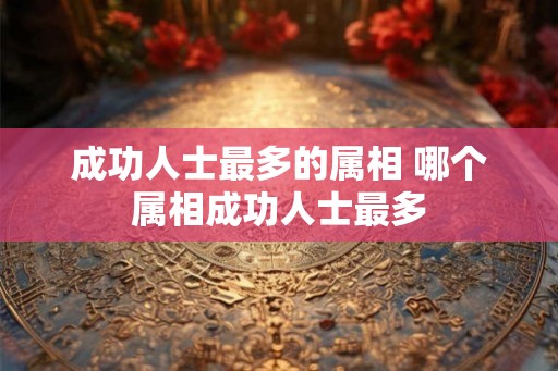 成功人士最多的属相 哪个属相成功人士最多