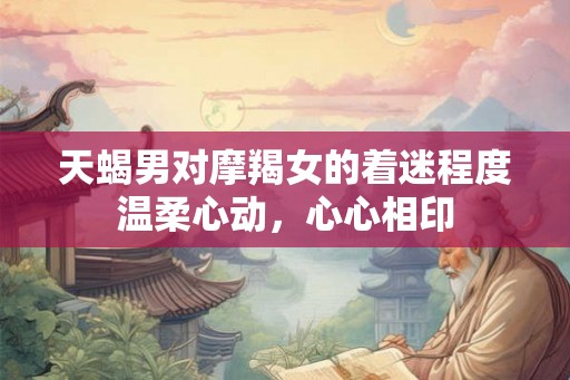 天蝎男对摩羯女的着迷程度温柔心动，心心相印