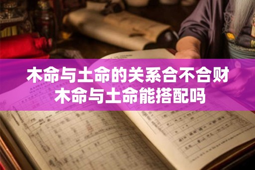 木命与土命的关系合不合财 木命与土命能搭配吗