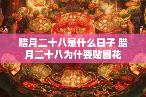 腊月二十八是什么日子 腊月二十八为什要贴窗花 腊月二十八是什么日子 腊月二十八为什要贴窗花