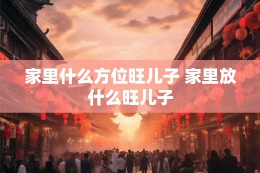 家里什么方位旺儿子 家里放什么旺儿子 家里什么方位旺儿子 家里放什么旺儿子