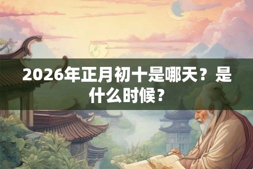 2026年正月初十是哪天？是什么时候？