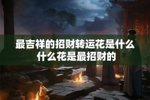 最吉祥的招财转运花是什么 什么花是最招财的 最吉祥的招财转运花是什么 什么花是最招财的