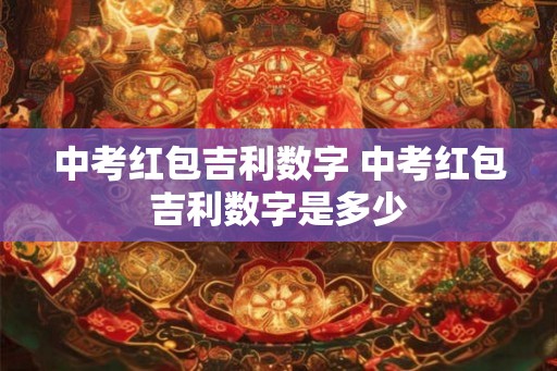 中考红包吉利数字 中考红包吉利数字是多少 中考红包吉利数字 中考红包吉利数字是多少