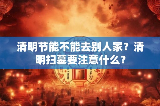 清明节能不能去别人家？清明扫墓要注意什么？