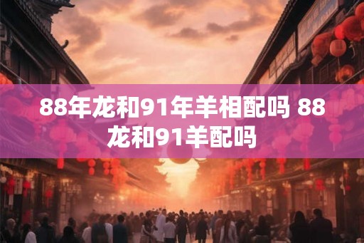 88年龙和91年羊相配吗 88龙和91羊配吗