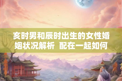 亥时男和辰时出生的女性婚姻状况解析  配在一起如何